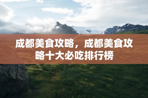 成都美食攻略，成都美食攻略十大必吃排行榜