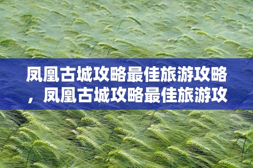 凤凰古城攻略最佳旅游攻略，凤凰古城攻略最佳旅游攻略自由行
