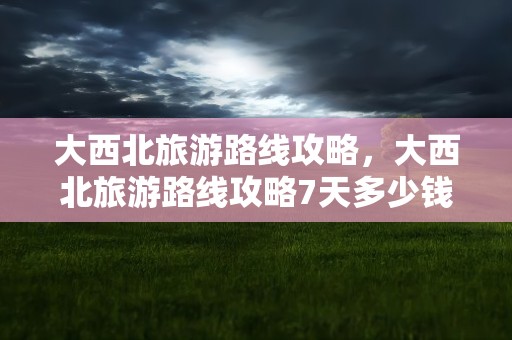 大西北旅游路线攻略，大西北旅游路线攻略7天多少钱