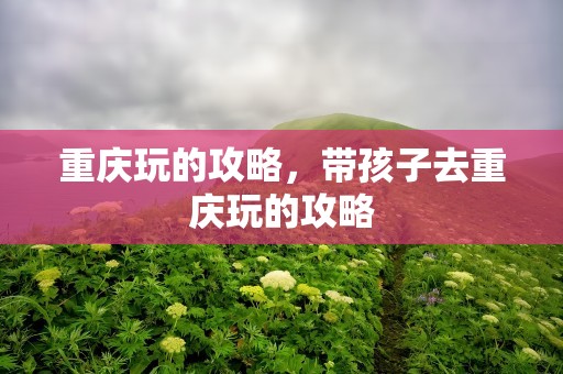 重庆玩的攻略，带孩子去重庆玩的攻略