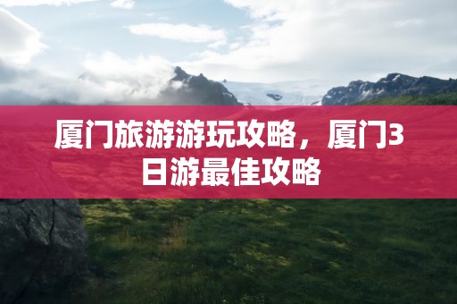厦门旅游游玩攻略，厦门3日游最佳攻略