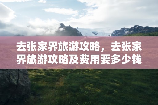 去张家界旅游攻略，去张家界旅游攻略及费用要多少钱