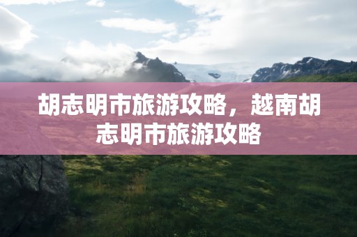胡志明市旅游攻略，越南胡志明市旅游攻略