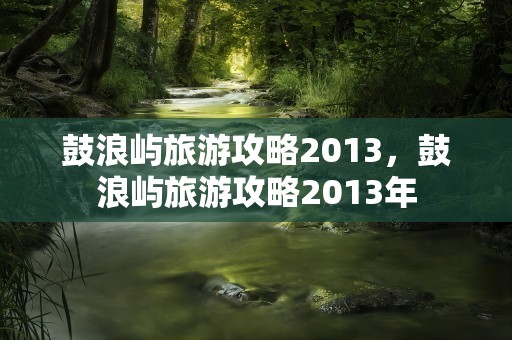 鼓浪屿旅游攻略2013，鼓浪屿旅游攻略2013年