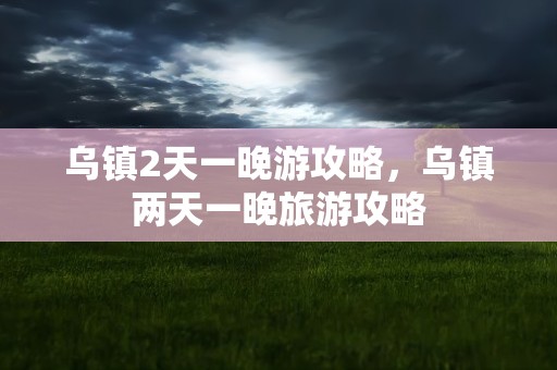 乌镇2天一晚游攻略，乌镇两天一晚旅游攻略