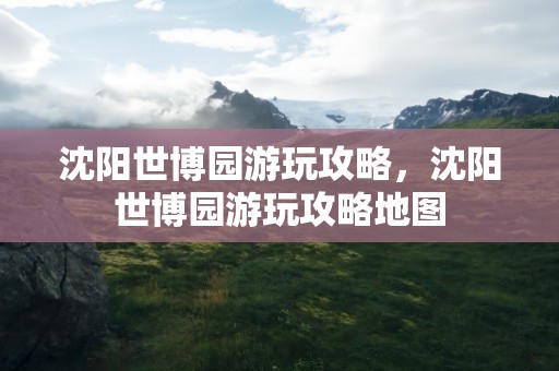 沈阳世博园游玩攻略，沈阳世博园游玩攻略地图