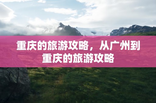 重庆的旅游攻略，从广州到重庆的旅游攻略