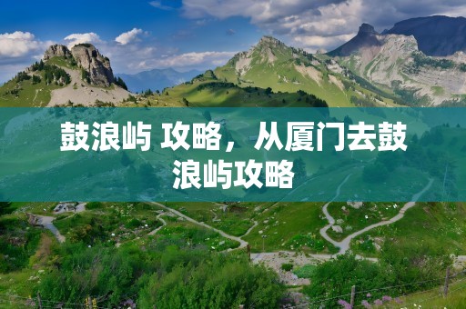 鼓浪屿 攻略，从厦门去鼓浪屿攻略