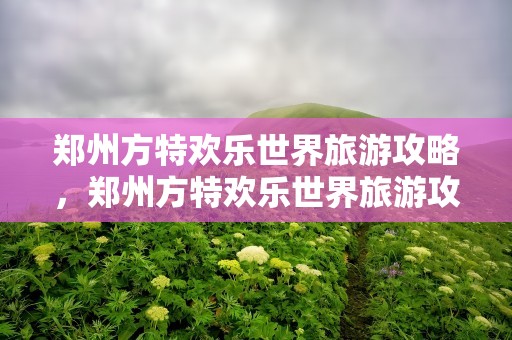 郑州方特欢乐世界旅游攻略，郑州方特欢乐世界旅游攻略一天