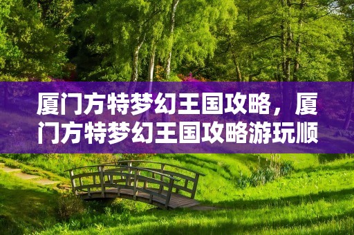 厦门方特梦幻王国攻略，厦门方特梦幻王国攻略游玩顺序
