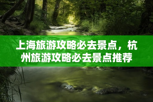 上海旅游攻略必去景点，杭州旅游攻略必去景点推荐