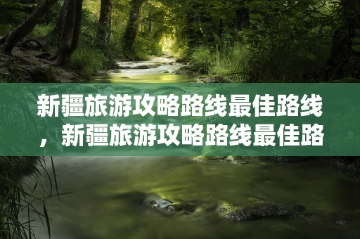 新疆旅游攻略路线最佳路线，新疆旅游攻略路线最佳路线图