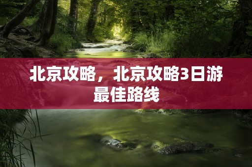 北京攻略，北京攻略3日游最佳路线