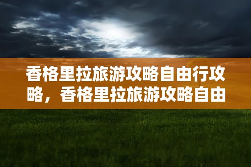 香格里拉旅游攻略自由行攻略，香格里拉旅游攻略自由行攻略图
