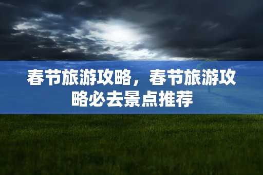 春节旅游攻略，春节旅游攻略必去景点推荐