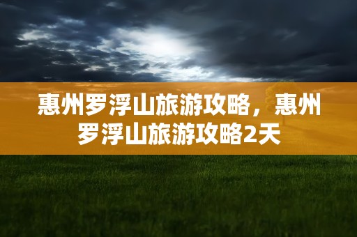 惠州罗浮山旅游攻略，惠州罗浮山旅游攻略2天