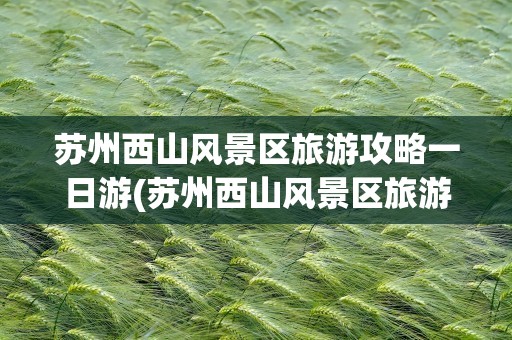 苏州西山风景区旅游攻略一日游(苏州西山风景区旅游攻略一日游路线)