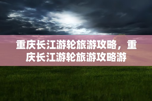 重庆长江游轮旅游攻略，重庆长江游轮旅游攻略游