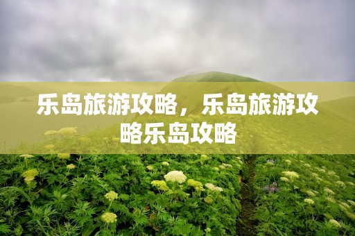 乐岛旅游攻略，乐岛旅游攻略乐岛攻略