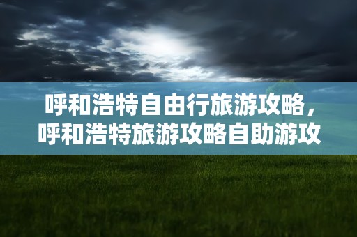呼和浩特自由行旅游攻略，呼和浩特旅游攻略自助游攻略
