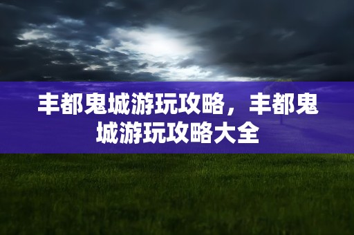 丰都鬼城游玩攻略，丰都鬼城游玩攻略大全