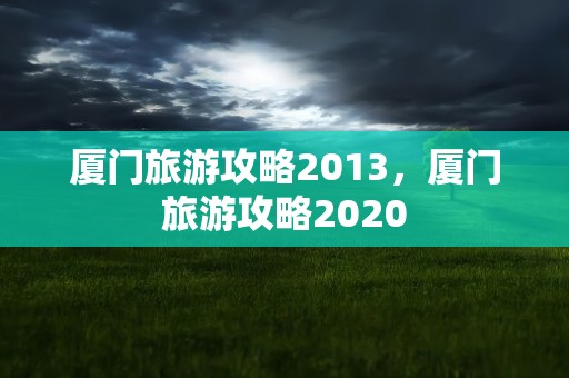 厦门旅游攻略2013，厦门旅游攻略2020