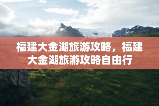 福建大金湖旅游攻略，福建大金湖旅游攻略自由行