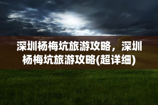深圳杨梅坑旅游攻略，深圳杨梅坑旅游攻略(超详细)