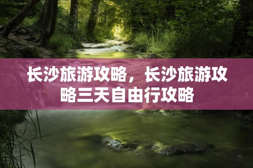 长沙旅游攻略，长沙旅游攻略三天自由行攻略