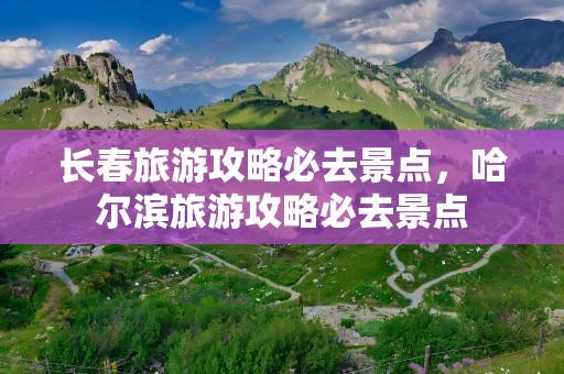 长春旅游攻略必去景点，哈尔滨旅游攻略必去景点