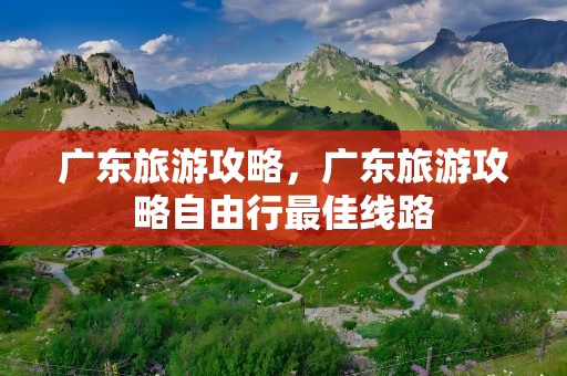 广东旅游攻略，广东旅游攻略自由行最佳线路