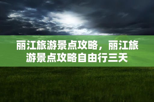 丽江旅游景点攻略，丽江旅游景点攻略自由行三天
