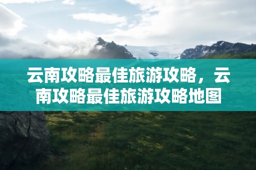 云南攻略最佳旅游攻略，云南攻略最佳旅游攻略地图