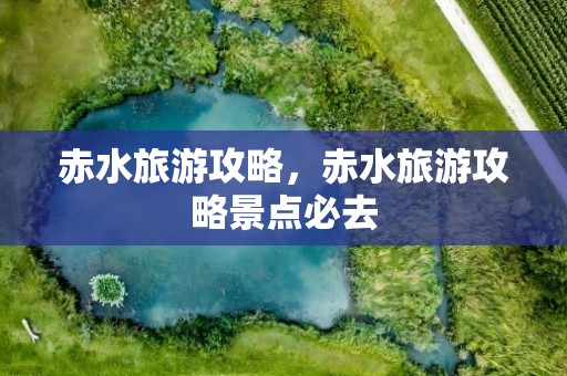 赤水旅游攻略，赤水旅游攻略景点必去