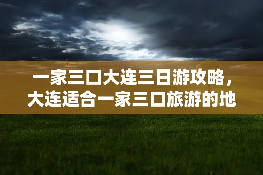 一家三口大连三日游攻略，大连适合一家三口旅游的地方
