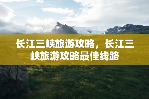 长江三峡旅游攻略，长江三峡旅游攻略最佳线路
