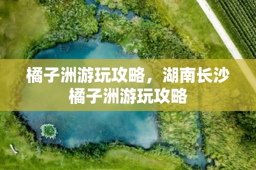 橘子洲游玩攻略，湖南长沙橘子洲游玩攻略