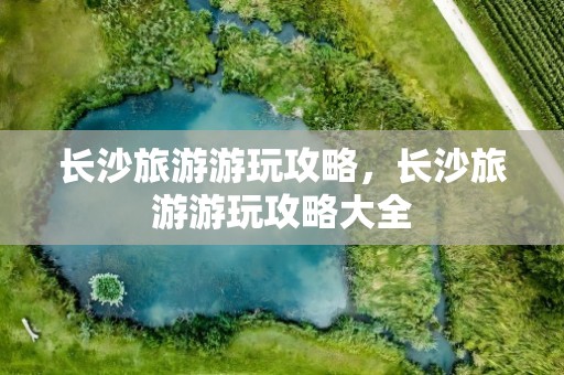 长沙旅游游玩攻略，长沙旅游游玩攻略大全