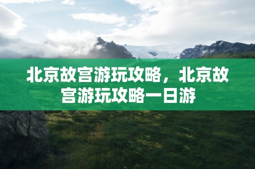 北京故宫游玩攻略，北京故宫游玩攻略一日游