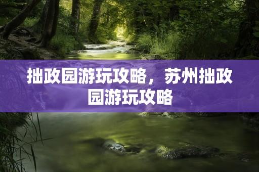 拙政园游玩攻略，苏州拙政园游玩攻略