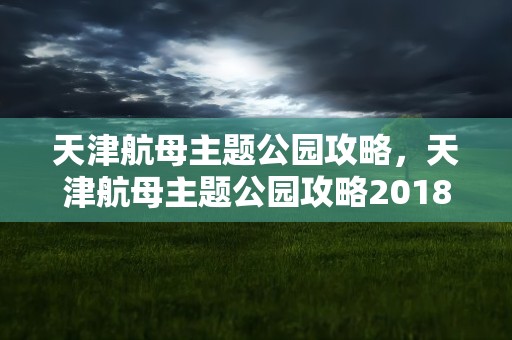 天津航母主题公园攻略，天津航母主题公园攻略2018