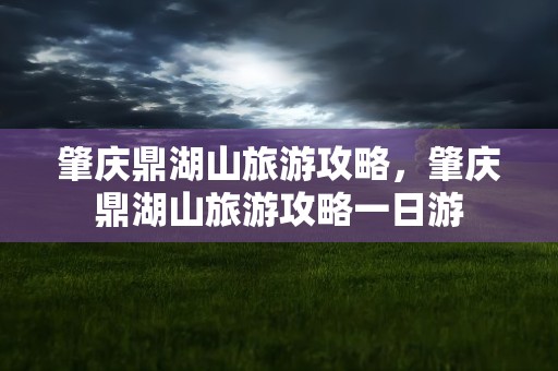 肇庆鼎湖山旅游攻略，肇庆鼎湖山旅游攻略一日游