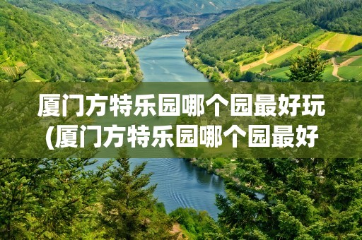 厦门方特乐园哪个园最好玩(厦门方特乐园哪个园最好玩的)