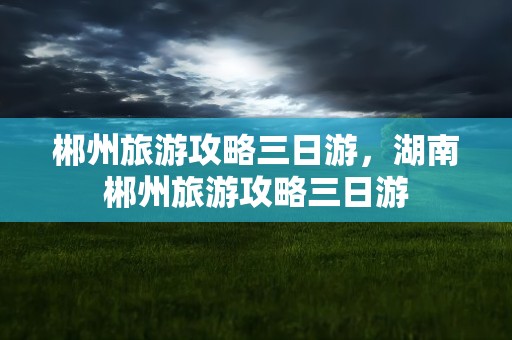 郴州旅游攻略三日游，湖南郴州旅游攻略三日游