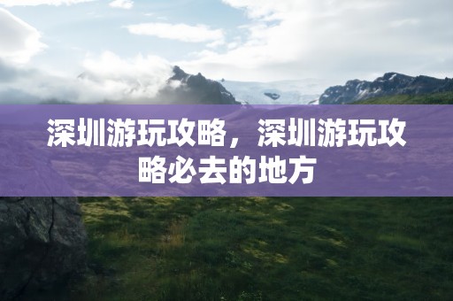 深圳游玩攻略，深圳游玩攻略必去的地方