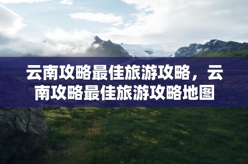 云南攻略最佳旅游攻略，云南攻略最佳旅游攻略地图