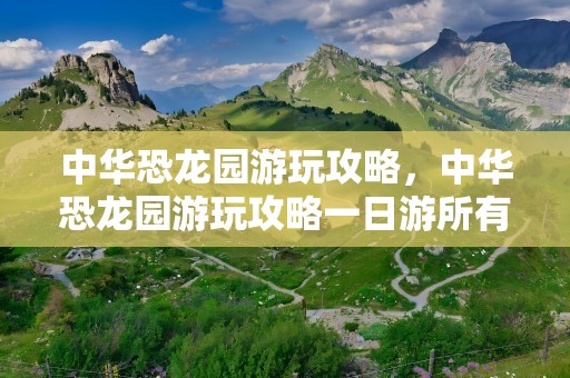 中华恐龙园游玩攻略，中华恐龙园游玩攻略一日游所有项目
