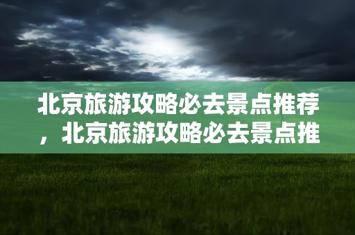 北京旅游攻略必去景点推荐，北京旅游攻略必去景点推荐一下