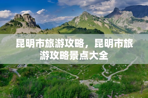 昆明市旅游攻略，昆明市旅游攻略景点大全