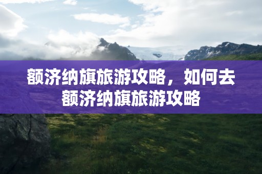 额济纳旗旅游攻略，如何去额济纳旗旅游攻略